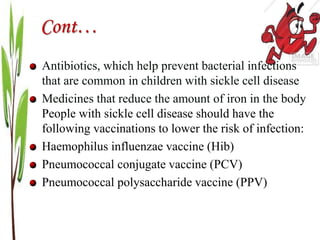 Cont…
Antibiotics, which help prevent bacterial infections
that are common in children with sickle cell disease
Medicines that reduce the amount of iron in the body
People with sickle cell disease should have the
following vaccinations to lower the risk of infection:
Haemophilus influenzae vaccine (Hib)
Pneumococcal conjugate vaccine (PCV)
Pneumococcal polysaccharide vaccine (PPV)
 