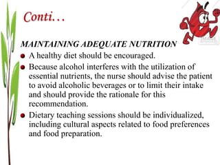 Conti…
MAINTAINING ADEQUATE NUTRITION
A healthy diet should be encouraged.
Because alcohol interferes with the utilization of
essential nutrients, the nurse should advise the patient
to avoid alcoholic beverages or to limit their intake
and should provide the rationale for this
recommendation.
Dietary teaching sessions should be individualized,
including cultural aspects related to food preferences
and food preparation.
 