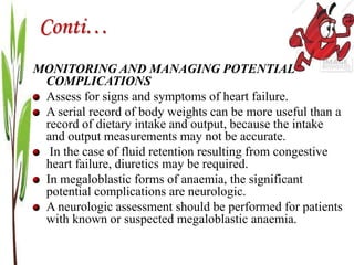 Conti…
MONITORING AND MANAGING POTENTIAL
COMPLICATIONS
Assess for signs and symptoms of heart failure.
A serial record of body weights can be more useful than a
record of dietary intake and output, because the intake
and output measurements may not be accurate.
In the case of fluid retention resulting from congestive
heart failure, diuretics may be required.
In megaloblastic forms of anaemia, the significant
potential complications are neurologic.
A neurologic assessment should be performed for patients
with known or suspected megaloblastic anaemia.
 