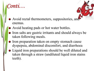 Conti…
Avoid rectal thermometers, suppositories, and
enemas.
Avoid heating pads or hot water bottles.
Iron salts are gastric irritants and should always be
taken following meals.
Iron preparation taken on empty stomach cause
dyspepsia, abdominal discomfort, and diarrhoea
Liquid iron preparations should be well diluted and
taken through a straw (undiluted liquid iron stains
teeth).
 