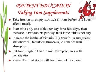 PATIENT EDUCATION
Taking Iron Supplements
Take iron on an empty stomach (1 hour before or 2 hours
after a meal).
Start with only one tablet per day for a few days, then
increase to two tablets per day, then three tablets per day
Increase the intake of vitamin C (citrus fruits and juices,
strawberries , tomatoes, broccoli), to enhance iron
absorption.
Eat foods high in fiber to minimize problems with
constipation.
Remember that stools will become dark in colour.
 