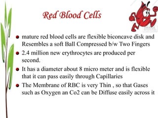 Red Blood Cells
mature red blood cells are flexible biconcave disk and
Resembles a soft Ball Compressed b/w Two Fingers
2.4 million new erythrocytes are produced per
second.
It has a diameter about 8 micro meter and is flexible
that it can pass easily through Capillaries
The Membrane of RBC is very Thin , so that Gases
such as Oxygen an Co2 can be Diffuse easily across it
 