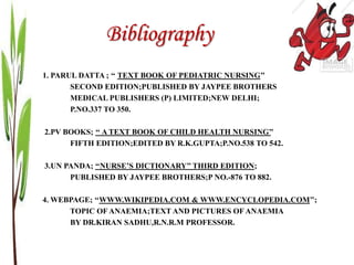 Bibliography
1. PARUL DATTA ; ‘‘ TEXT BOOK OF PEDIATRIC NURSING’’
SECOND EDITION;PUBLISHED BY JAYPEE BROTHERS
MEDICAL PUBLISHERS (P) LIMITED;NEW DELHI;
P.NO.337 TO 350.
2.PV BOOKS; ‘‘ A TEXT BOOK OF CHILD HEALTH NURSING’’
FIFTH EDITION;EDITED BY R.K.GUPTA;P.NO.538 TO 542.
3.UN PANDA; ‘‘NURSE’S DICTIONARY’’ THIRD EDITION;
PUBLISHED BY JAYPEE BROTHERS;P NO.-876 TO 882.
4. WEBPAGE; ‘‘WWW.WIKIPEDIA.COM & WWW.ENCYCLOPEDIA.COM’’;
TOPIC OF ANAEMIA;TEXT AND PICTURES OF ANAEMIA
BY DR.KIRAN SADHU,R.N.R.M PROFESSOR.
 