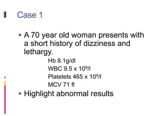 Case 1
 A 70 year old woman presents with
a short history of dizziness and
lethargy.
Hb 8.1g/dl
WBC 9.5 x 109/l
Platelets 465 x 109/l
MCV 71 fl
 Highlight abnormal results
 