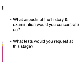  What aspects of the history &
examination would you concentrate
on?
 What tests would you request at
this stage?
 