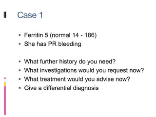 Case 1
 Ferritin 5 (normal 14 - 186)
 She has PR bleeding
 What further history do you need?
 What investigations would you request now?
 What treatment would you advise now?
 Give a differential diagnosis
 