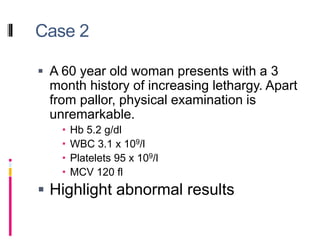 Case 2
 A 60 year old woman presents with a 3
month history of increasing lethargy. Apart
from pallor, physical examination is
unremarkable.
 Hb 5.2 g/dl
 WBC 3.1 x 109/l
 Platelets 95 x 109/l
 MCV 120 fl
 Highlight abnormal results
 