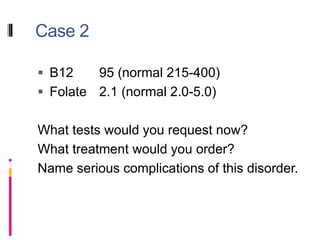 Case 2
 B12 95 (normal 215-400)
 Folate 2.1 (normal 2.0-5.0)
What tests would you request now?
What treatment would you order?
Name serious complications of this disorder.
 