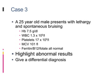 Case 3
 A 25 year old male presents with lethargy
and spontaneous bruising
 Hb 7.5 g/dl
 WBC 1.3 x 109/l
 Platelets 17 x 109/l
 MCV 101 fl
 Ferritin/B12/folate all normal
 Highlight abnormal results
 Give a differential diagnosis
 
