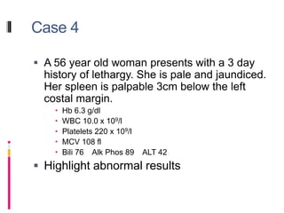 Case 4
 A 56 year old woman presents with a 3 day
history of lethargy. She is pale and jaundiced.
Her spleen is palpable 3cm below the left
costal margin.
 Hb 6.3 g/dl
 WBC 10.0 x 109/l
 Platelets 220 x 109/l
 MCV 108 fl
 Bili 76 Alk Phos 89 ALT 42
 Highlight abnormal results
 