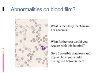 Abnormalities on blood film?
What is the likely mechanism
For anaemia?
What further test would you
request with this in mind?
Give 2 possible diagnoses and
explain how you would
distinguish between them.
 
