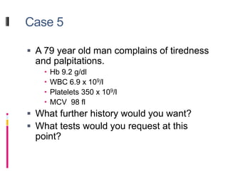 Case 5
 A 79 year old man complains of tiredness
and palpitations.
 Hb 9.2 g/dl
 WBC 6.9 x 109/l
 Platelets 350 x 109/l
 MCV 98 fl
 What further history would you want?
 What tests would you request at this
point?
 