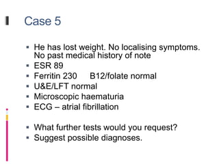 Case 5
 He has lost weight. No localising symptoms.
No past medical history of note
 ESR 89
 Ferritin 230 B12/folate normal
 U&E/LFT normal
 Microscopic haematuria
 ECG – atrial fibrillation
 What further tests would you request?
 Suggest possible diagnoses.
 