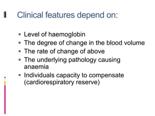 Clinical features depend on:
 Level of haemoglobin
 The degree of change in the blood volume
 The rate of change of above
 The underlying pathology causing
anaemia
 Individuals capacity to compensate
(cardiorespiratory reserve)
 