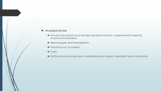  Acquired factors
 Immune mechanisms and disorders (eg blood reaction, hypersensitivity response,
autoimmune disorders)
 Splenomegaly and hypersplenism
 Infections such as malaria
 Toxins
 Erythrocyte trauma eg due to cardiopulmonary bypass, haemolytic uremic syndrome
 