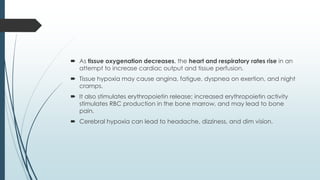  As tissue oxygenation decreases, the heart and respiratory rates rise in an
attempt to increase cardiac output and tissue perfusion.
 Tissue hypoxia may cause angina, fatigue, dyspnea on exertion, and night
cramps.
 It also stimulates erythropoietin release; increased erythropoietin activity
stimulates RBC production in the bone marrow, and may lead to bone
pain.
 Cerebral hypoxia can lead to headache, dizziness, and dim vision.
 