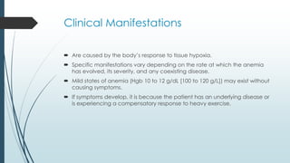 Clinical Manifestations
 Are caused by the body’s response to tissue hypoxia.
 Specific manifestations vary depending on the rate at which the anemia
has evolved, its severity, and any coexisting disease.
 Mild states of anemia (Hgb 10 to 12 g/dL [100 to 120 g/L]) may exist without
causing symptoms.
 If symptoms develop, it is because the patient has an underlying disease or
is experiencing a compensatory response to heavy exercise.
 