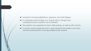  Symptoms include palpitations, dyspnea, and mild fatigue.
 In moderate anemia (Hgb 6 to 10 g/dL [60 to 100 g/L]) the
cardiopulmonary symptoms are increased.
 The patient may experience them while resting, as well as with activity.
 In severe anemia (Hgb less than 6 g/dL [60 g/L]) the patient has many
clinical manifestations involving multiple body systems
 