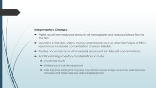 Integumentary Changes.
 Pallor results from reduced amounts of hemoglobin and reduced blood flow to
the skin.
 Jaundice in the skin, sclera, mucous membranes occurs when hemolysis of RBCs
results in an increased concentration of serum bilirubin.
 Pruritus occurs because of increased serum and skin bile salt concentrations.
 Additional integumentary manifestations include
 Cool to the touch
 Intolerance of cold temperatures
 Nails become brittle and may lose the normal convex shape; over time, nails become
concave and fingers assume club likeappearance
 