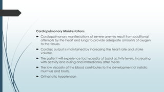 Cardiopulmonary Manifestations.
 Cardiopulmonary manifestations of severe anemia result from additional
attempts by the heart and lungs to provide adequate amounts of oxygen
to the tissues.
 Cardiac output is maintained by increasing the heart rate and stroke
volume.
 The patient will experience tachycardia at basal activity levels, increasing
with activity and during and immediately after meals
 The low viscosity of the blood contributes to the development of systolic
murmurs and bruits.
 Orthostatic hypotension
 