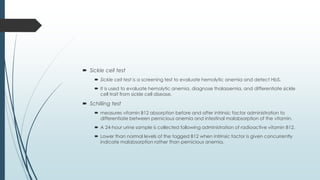  Sickle cell test
 Sickle cell test is a screening test to evaluate hemolytic anemia and detect HbS.
 It is used to evaluate hemolytic anemia, diagnose thalassemia, and differentiate sickle
cell trait from sickle cell disease.
 Schilling test
 measures vitamin B12 absorption before and after intrinsic factor administration to
differentiate between pernicious anemia and intestinal malabsorption of the vitamin.
 A 24-hour urine sample is collected following administration of radioactive vitamin B12.
 Lower than normal levels of the tagged B12 when intrinsic factor is given concurrently
indicate malabsorption rather than pernicious anemia.
 
