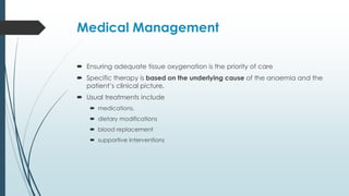 Medical Management
 Ensuring adequate tissue oxygenation is the priority of care
 Specific therapy is based on the underlying cause of the anaemia and the
patient’s clinical picture.
 Usual treatments include
 medications,
 dietary modifications
 blood replacement
 supportive interventions
 