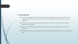  Erythropoietin
 may be ordered for patients with low erythropoietin levels (e.g., patients with
chronic renal failure) and people with anemia associated with other chronic
diseases.
 Given subcutaneously, and may be given as often as three times a week in
chronic renal failure.
 Because erythropoietin stimulates RBC production, adequate iron must be
present.
 Patients receiving erythropoietin may require regular intravenous iron therapy as
well
 