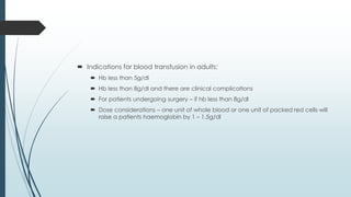  Indications for blood transfusion in adults:
 Hb less than 5g/dl
 Hb less than 8g/dl and there are clinical complications
 For patients undergoing surgery – if hb less than 8g/dl
 Dose considerations – one unit of whole blood or one unit of packed red cells will
raise a patients haemoglobin by 1 – 1.5g/dl
 