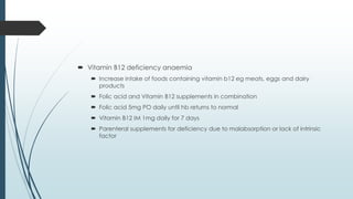  Vitamin B12 deficiency anaemia
 Increase intake of foods containing vitamin b12 eg meats, eggs and dairy
products
 Folic acid and Vitamin B12 supplements in combination
 Folic acid 5mg PO daily until hb returns to normal
 Vitamin B12 IM 1mg daily for 7 days
 Parenteral supplements for deficiency due to malabsorption or lack of intrinsic
factor
 