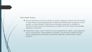 Past health history:
 Recent blood loss or trauma; history of chronic diseases; chronic liver, endocrine,
or renal disease (including dialysis); GI disease (malabsorption syndrome, ulcers,
gastritis, or hemorrhoids); inflammatory disorders; exposure to radiation or
chemical toxins; infectious diseases (e.g. malaria) or recent travel with possible
exposure to infection
 Medication history, Use of vitamin and iron supplements; aspirin, anticoagulants,
oral contraceptives, phenobarbital, penicillins, nonsteroidal antiinflammatory
drugs, omeprazole, phenacetin, phenytoin (Dilantin), sulfonamides, herbal
products
 