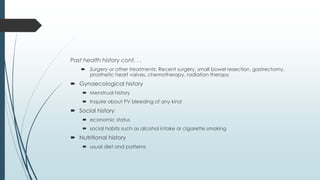 Past health history cont. . .
 Surgery or other treatments: Recent surgery, small bowel resection, gastrectomy,
prosthetic heart valves, chemotherapy, radiation therapy
 Gynaecological history
 Menstrual history
 Inquire about PV bleeding of any kind
 Social history
 economic status
 social habits such as alcohol intake or cigarette smoking
 Nutritional history
 usual diet and patterns
 