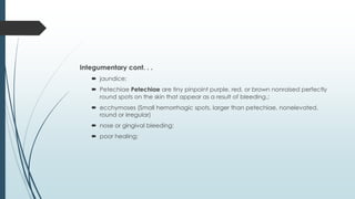 Integumentary cont. . .
 jaundice;
 Petechiae Petechiae are tiny pinpoint purple, red, or brown nonraised perfectly
round spots on the skin that appear as a result of bleeding.;
 ecchymoses (Small hemorrhagic spots, larger than petechiae, nonelevated,
round or irregular)
 nose or gingival bleeding;
 poor healing;
 