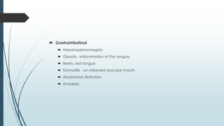  Gastrointestinal
 Hepatosplenomegaly;
 Glossitis - inflammation of the tongue.
 Beefy, red tongue
 Stomatitis - an inflamed and sore mouth
 Abdominal distention
 Anorexia
 