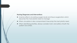 Nursing Diagnoses and Interventions
 Anemia affects circulating oxygen levels and tissue oxygenation which
becomes the most priority need to manage
 When circulation is also compromised it becomes the next priority need
 When identifying priorities, always consider A,B,C and safety of both the
patient and others
 
