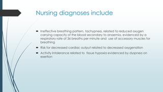 Nursing diagnoses include
 Ineffective breathing pattern, tachypnea, related to reduced oxygen
carrying capacity of the blood secondary to anaemia, evidenced by a
respiratory rate of 36 breaths per minute and use of accessory muscles for
breathing
 Risk for decreased cardiac output related to decreased oxygenation
 Activity Intolerance related to tissue hypoxia evidenced by dyspnea on
exertion
 