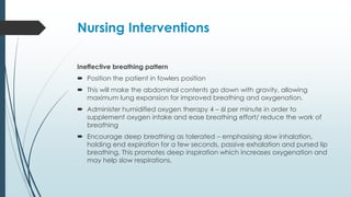 Nursing Interventions
Ineffective breathing pattern
 Position the patient in fowlers position
 This will make the abdominal contents go down with gravity, allowing
maximum lung expansion for improved breathing and oxygenation.
 Administer humidified oxygen therapy 4 – 6l per minute in order to
supplement oxygen intake and ease breathing effort/ reduce the work of
breathing
 Encourage deep breathing as tolerated – emphasising slow inhalation,
holding end expiration for a few seconds, passive exhalation and pursed lip
breathing. This promotes deep inspiration which increases oxygenation and
may help slow respirations.
 