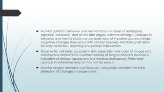  Monitor patient’s behavior and mental status for onset of restlessness,
agitation, confusion, and (in the late stages) extreme lethargy. Changes in
behavior and mental status can be early signs of impaired gas exchange,
Cognitive changes may occur with chronic hypoxia. Monitoring will allow
for early detection, reporting and prompt intervention
 Observe for nail beds, cyanosis in skin; especially note color of tongue and
oral mucous membranes. Central cyanosis of tongue and oral mucosa is
indicative of serious hypoxia and is a medical emergency. Peripheral
cyanosis in extremities may or may not be serious
 Monitor oxygen saturation continuously, using pulse oximeter. For early
detection of changes in oxygenation.
 