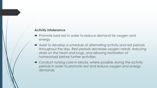 Activity intolerance
 Promote bed rest in order to reduce demand for oxygen and
energy
 Assist to develop a schedule of alternating activity and rest periods
throughout the day. Rest periods decrease oxygen needs, reducing
strain on the heart and lungs, and allowing restoration of
homeostasis before further activities.
 Conduct nursing care in blocks, where possible during the activity
periods in order to promote rest and reduce oxygen and energy
demands.
 