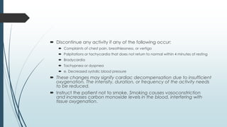  Discontinue any activity if any of the following occur:
 Complaints of chest pain, breathlessness, or vertigo
 Palpitations or tachycardia that does not return to normal within 4 minutes of resting
 Bradycardia
 Tachypnea or dyspnea
 e. Decreased systolic blood pressure
 These changes may signify cardiac decompensation due to insufficient
oxygenation. The intensity, duration, or frequency of the activity needs
to be reduced.
 Instruct the patient not to smoke. Smoking causes vasoconstriction
and increases carbon monoxide levels in the blood, interfering with
tissue oxygenation.
 