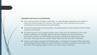 Impaired oral mucous membranes
 Use a mouthwash of saline, saltwater, or half-strength peroxide and water to
rinse the mouth every 2 to 4 hours. This cleanses and soothes oral mucous
membranes and promotes wound healing
 Avoid alcohol-based mouthwashes. Alcohol-based mouthwashes further irritate
and dry oral tissues.
 Provide frequent oral hygiene (after each meal and at bedtime) with a soft
bristle toothbrush or sponge. Removing food debris from painful fissures
promotes comfort. A soft toothbrush reduces irritation or bleeding of oral
mucosa. Keeping the oral cavity clean also reduces the risk of infection.
 Apply a petroleum-based lubricating jelly or ointment to the lips after oral care.
Lubricating ointment helps to retain moisture, facilitate healing, and protect the
lips from other drying agents which can also cause cracking.
 