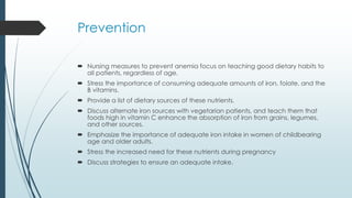 Prevention
 Nursing measures to prevent anemia focus on teaching good dietary habits to
all patients, regardless of age.
 Stress the importance of consuming adequate amounts of iron, folate, and the
B vitamins.
 Provide a list of dietary sources of these nutrients.
 Discuss alternate iron sources with vegetarian patients, and teach them that
foods high in vitamin C enhance the absorption of iron from grains, legumes,
and other sources.
 Emphasize the importance of adequate iron intake in women of childbearing
age and older adults.
 Stress the increased need for these nutrients during pregnancy
 Discuss strategies to ensure an adequate intake.
 