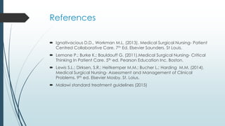 References
 Ignativacious D.D., Workman M.L. (2013). Medical Surgical Nursing- Patient
Centred Collaborative Care. 7th Ed. Elsevier Saunders. St Louis.
 Lemone P.; Burke K.; Bauldouff G. (2011).Medical Surgical Nursing- Critical
Thinking In Patient Care. 5th ed. Pearson Education Inc. Boston.
 Lewis S.L.; Dirksen, S.R.; Heitkemper M.M.; Bucher L.; Harding M.M. (2014).
Medical Surgical Nursing- Assessment and Management of Clinical
Problems. 9th ed. Elsevier Mosby. St. Loius.
 Malawi standard treatment guidelines (2015)
 