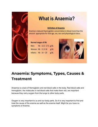 Anaemia: Symptoms, Types, Causes &
Treatment
Anaemia is a lack of Hemoglobin and red blood cells in the body. Red blood cells and
hemoglobin, the molecules in red blood cells that make them red, are important
because they carry oxygen from the lungs to other body parts.
Oxygen is very important to us and our body parts. So It is very important to find and
treat the cause of the anemia as well as the anemia itself. Might be you have no
symptoms of Anemia.
 