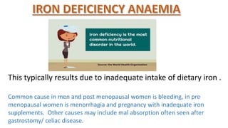 This typically results due to inadequate intake of dietary iron .
Common cause in men and post menopausal women is bleeding, in pre
menopausal women is menorrhagia and pregnancy with inadequate iron
supplements. Other causes may include mal absorption often seen after
gastrostomy/ celiac disease.
 