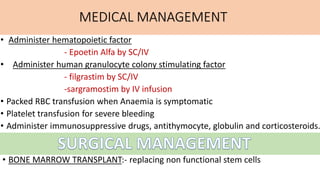 MEDICAL MANAGEMENT
• Administer hematopoietic factor
- Epoetin Alfa by SC/IV
• Administer human granulocyte colony stimulating factor
- filgrastim by SC/IV
-sargramostim by IV infusion
• Packed RBC transfusion when Anaemia is symptomatic
• Platelet transfusion for severe bleeding
• Administer immunosuppressive drugs, antithymocyte, globulin and corticosteroids.
• BONE MARROW TRANSPLANT:- replacing non functional stem cells
 