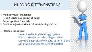 NURSING INTERVENSTIONS
• Monitor vitals for changes
• Report intake and output of fluids
• Protect patient from falls
• Avoid IM injections due to altered clotting ability
• Explain the patient
-No aspirin due to platelet aggregation
-Plan to take rest periods during activities
-Only use electric razor to decrease risk of bleeding
-Call physician/nurse for signs of bleeding
 