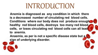 INTRODUCTION
Anemia is diagnosed as any condition in which there
is a decreased number of circulating red blood cells.
Conditions where our body does not produce enough
healthy red blood cells, destroys too many red blood
cells, or loses circulating red blood cells can all lead
to anemia.
Anaemia, as per is not a specific disease state but a
sign of underlying disorder.
 
