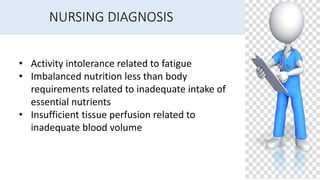 NURSING DIAGNOSIS
• Activity intolerance related to fatigue
• Imbalanced nutrition less than body
requirements related to inadequate intake of
essential nutrients
• Insufficient tissue perfusion related to
inadequate blood volume
 
