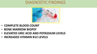 • COMPLETE BLOOD COUNT
• BONE MARROW BIOPSY
• ELEVATED URIC ACID AND POTASSIUM LEVELS
• INCREASED VITAMIN B12 LEVELS
 