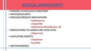 • PERIODIC SCHEDULED PLEBOTOMY
• ANTICOAGULANTS
• MYELOSUPRESSIVE MEDICATIONS
- hydroxyurea
- anagrelide
- radioactive phosphorous 32
• MEDICATIONS TO LOWER URIC ACID LEVEL
- allopurinol
• ALKYLATING AGENTS
- melphalan
- busulfan
• ANTIHISTAMINES
 